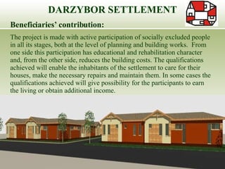 Beneficiaries’ contribution:  The project is made with active participation of socially excluded people in all its stages, both at the level of planning and building works.  From one side this participation has educational and rehabilitation character and, from the other side, reduces the building costs. The qualifications achieved will enable the inhabitants of the settlement to care for their houses, make the necessary repairs and maintain them. In some cases the qualifications achieved will give possibility for the participants to earn the living or obtain additional income. DARZYBOR SETTLEMENT 