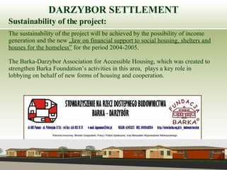 Sustainability of the project: The sustainability of the project will be achieved by the possibility of income generation and the new  „law on financial support to social housing, shelters and houses for the homeless”  for the period 2004-2005.  The Barka-Darzybor Association for Accessible Housing, which was created to strengthen Barka Foundation’s activities in this area,  plays a key role in lobbying on behalf of new forms of housing and cooperation. DARZYBOR SETTLEMENT 