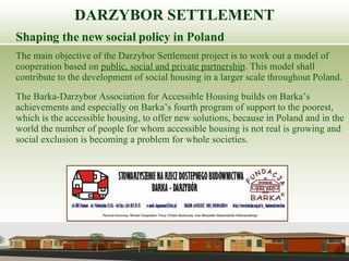 Shaping the new social policy in Poland The main objective of the Darzybor Settlement project is to work out a model of cooperation based on  public, social and private partnership . This model shall contribute to the development of social housing in a larger scale throughout Poland.  The Barka-Darzybor Association for Accessible Housing builds on Barka’s achievements and especially on Barka’s fourth program of support to the poorest, which is the accessible housing, to offer new solutions, because in Poland and in the world the number of people for whom accessible housing is not real is growing and social exclusion is becoming a problem for whole societies. DARZYBOR SETTLEMENT 
