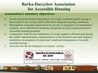 Barka-Darzybor Association  for Accessible Housing Association’s statutory objectives: Social and professional reintegration of socially excluded people aiming at their return to the society and to offer them adequate housing conditions; Participation of people experienced by poverty in programs of communities’ creation, socio-educational programs, programs of social employment and accessible housing program; Cooperation with diverse institutions of social support in Poland and abroad, the  public administration, representatives of the business area and religious institutions in programs of social and vocational reintegration of socially excluded groups; Activities for the development of citizens’ society. 