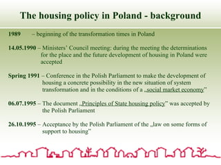 The housing policy in Poland - background 1989  – beginning of the transformation times in Poland 14.05.1990  –  Ministers’ Council meeting:  during the meeting the determinations  for the place and the future development of housing in Poland were accepted Spring 1991  – Conference in the Polish Parliament to make the development of  housing a concrete possibility in the new situation of system transformation and in the conditions of a „ social market economy ” 06.07.1995  – The document „ Principles of State housing policy ” was accepted by  the Polish Parliament 26.10.1995  – Acceptance by the Polish Parliament of the „law on some forms of  support to housing” 