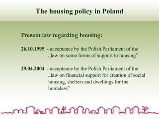 The housing policy in Poland Present law regarding housing: 26.10.1995   - acceptance by the Polish Parliament of the  „ law on some forms of support to housing” 29.04.2004   - acceptance by the Polish Parliament of the  „ law on financial support for creation of social housing, shelters and dwellings for the homeless” 