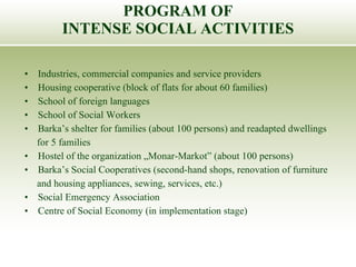 Industries, commercial companies and service providers Housing cooperative (block of flats for about 60 families) School of foreign languages School of Social Workers Barka’s shelter for families (about 100 persons) and readapted dwellings  for 5 families Hostel of the organization „Monar-Markot” (about 100 persons) Barka’s Social Cooperatives (second-hand shops, renovation of furniture  and housing appliances, sewing, services, etc.) Social Emergency Association Centre of Social Economy (in implementation stage) PROGRAM OF INTENSE SOCIAL ACTIVITIES 