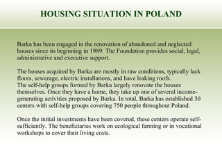 HOUSING SITUATION IN POLAND Barka has been engaged in the renovation of abandoned and neglected  houses since its beginning in 1989. The Foundation provides social, legal,  administrative and executive support.  The houses acquired by Barka are mostly in raw conditions, typically lack  floors, sewerage, electric installations, and have leaking roofs. The self-help groups formed by Barka largely renovate the houses  themselves. Once they have a home, they take up one of several income- generating activities proposed by Barka.  In total, Barka has established 30  centers with self-help groups covering 750 people throughout Poland.  Once the initial investments have been covered, these centers operate self- sufficiently. The beneficiaries work on ecological farming or in vocational  workshops to cover their living costs.   