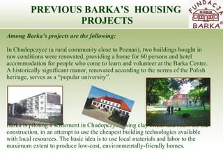 PREVIOUS BARKA’S  HOUSING  PROJECTS Among Barka’s projects are the following: In Chudopczyce (a rural community close to Poznan), two buildings bought in raw  c onditions   were renovated, providing a home for 60 persons and hotel accommodation for people who come to learn and volunteer at the Barka Cent re .  A  historically significant manor ,  renovated according to the norms of the Polish heritage ,  serves as a “popular university” .   Barka is piloting a settlement in Chudopczyce using clay bricks and straw for the  construction,   in an attempt to use the cheapest building technologies available with local resources. The basic   idea is to use local materials and labor to the maximum extent to produce low-cost, environmentally-friendly homes. 