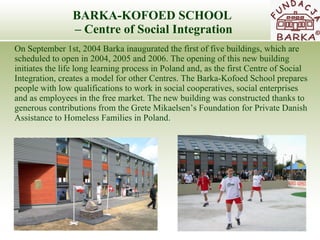 BARKA-KOFOED SCHOOL  –  Centre of Social Integration On September 1st, 2004 Barka inaugurated the first of  five buildings ,  which ar e  scheduled to open in 2004, 2005 and 2006. The opening of this new building  initiates the life long learning process in Poland and, as the first Centre of Social  Integration, creates a model for other Centres. The Barka-Kofoed School prepare s  people with low qualifications to work in social cooperatives, social enterprises  and as employees in the free market. The new building was constructed thanks to generous   contributions from the Grete Mikaelsen’s Foundation for Private Danish Assistance to   Homeless Families in Poland.  