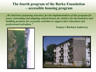 The fourth program of the Barka Foundation  –  accessible housing program „ We had been preparing ourselves for the implementation of this program for years, renovating and adapting ruined houses for shelters for the homeless and building premises for economic activities to support their education and professional activation.” Tomasz i Barbara Sadowscy 