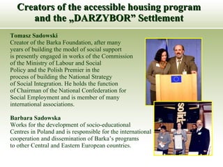 Creators of the accessible housing program and the „DARZYBOR” Settlement Tomasz Sadowski  Creator of the Barka Foundation, after many years of building the model of social support is presently engaged in works of the Commission of the Ministry of Labour and Social  Policy and the Polish Premier in the  process of building the National Strategy  of Social Integration. He holds the function  of Chairman of the National Confederation for  Social Employment and is member of many  international associations. Barbara Sadowska Works for the development of socio-educational Centres in Poland and is responsible for the international  cooperation and dissemination of Barka’s programs  to other Central and Eastern European countries.  
