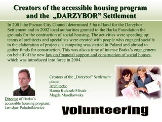 Creators of the accessible housing program  and the  „DARZYBOR” Settlement In 2001 the Poznan City Council determined 5 ha of land for the Darzybor Settlement and in 2002 local authorities granted to the Barka Foundation the grounds for the contruction of social housing. The activities were speeding up: teams of architects and specialists were created with people who engaged socially in the elaboration of projects; a campaing was started in Poland and abroad to gather funds for construction. This was also a time of intense Barka’s engagement on behalf of the new  law on financial support and construction of social houses , which was introduced into force in 2004.  volunteering Creators of the „Darzybor” Settlement plans:  Architects:   Hanna Kulczak-Misiak Magda Masełkowska Director   of Barka’s  accessible housing program: Jaroslaw Poludnikiewicz 