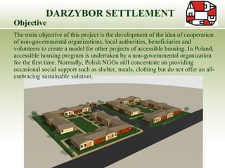 DARZYBOR SETTLEMENT Objective The main objective of this project is the development of the idea of cooperation of non-governmental organizations, local authorities, beneficiaries and volunteers to create a model for other projects of accessible housing. In Poland, accessible housing program is undertaken by a non-governmental organization for the first time. Normally, Polish NGOs still concentrate on providing occasional social support such as shelter, meals, clothing but do not offer an all-embracing sustainable solution.  