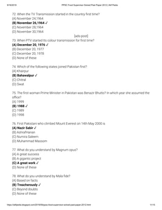 9/16/2019 PPSC Food Supervisor Solved Past Paper 2012 | Atif Pedia
https://atifpedia.blogspot.com/2019/09/ppsc-food-supervisor-solved-past-paper-2012.html 11/15
72. When the TV Transmission started in the country rst time?
(A) November 24,1964
(C) November 28,1964
(D) November 30,1964
73. When PTV started Its colour transmission for rst time?
(B) December 20, 1977
(C) December 20, 1978
(D) None of these
74. Which of the following states joined Pakistan rst?
(A) Khairpur
(C) Chitral
(D) Swat
75. The rst woman Prime Minister in Pakistan was Benazir Bhutto? In which year she assumed the
o ce?
(A) 1999
(C) 1989
(D) 1998
76. First Pakistani who climbed Mount Everest on 14th May 2000 is
(B) AshrafHanan
(C) Numira Saleem
(D) Muhammad Massom
77. What do you understand by Magnum opus?
(A) A great success
(B) A gigantic project
(D) None of these
78. What do you understand by Mala de?
(A) Based on facts
(C) Beyond doubts
(D) None of these
(B) November 26,1964 ✓
[ads-post]
(A) December 20, 1976 ✓
(B) Bahawalpur ✓
(B) 1988 ✓
(A) Nazir Sabir ✓
(C) A great work ✓
(B) Treacherously ✓
 