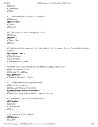 9/16/2019 PPSC Food Supervisor Solved Past Paper 2012 | Atif Pedia
https://atifpedia.blogspot.com/2019/09/ppsc-food-supervisor-solved-past-paper-2012.html 13/15
(B) China
(C) Denmark
(D) UK
87. The Headquarters of the IOC is located at
(A) Olympia
(C) Paris
(D) Athens
88. The background colour of Olympic Flag is
(A) Yellow
(C) Light Blue
(D) Silver
89. Which marathon runner won the gold medal at the rst modem Olympic Games held in Athens
in 1896?
(B) EmilZatopek
(C) AbebeBikila
(D) Waldemar Cierpinski
90. Under whose leadership the All India Muslim League was set up?
(A) Mohammed Ali Jinnah
(B) Sayyed Ahmed Khan
(D) Nawab Salimullah of Dacca
91. The Ahrar Movement was started as a:
(A) Pro-British movement
(B) Pro-Muslim League movement
(D) Anti-communal and anti-Muslim League movement
92. Shaheen Air Line is the name of airline of:
(B) Brunei
(C) Bangladesh
(D) Iran
93. Kigali is the name of Airport:
(B) Japan
(B) Lausanne ✓
(B) White ✓
(A) Spyridon Louis ✓
(C) Agha Khan ✓
(C) National and militant movement ✓
(A) Pakistan ✓
(A) Rwanda ✓
 