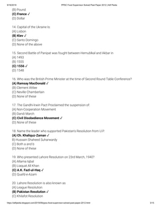 9/16/2019 PPSC Food Supervisor Solved Past Paper 2012 | Atif Pedia
https://atifpedia.blogspot.com/2019/09/ppsc-food-supervisor-solved-past-paper-2012.html 3/15
(B) Pound
(D) Dollar
14. Capital of the Ukraine Is:
(A) Lisbon
(C) Santo Domingo
(D) None of the above
15. Second Battle of Panipat was fought between Hemublkal and Akbar in
(A) 1493
(B) 1555
(D) 1548
16. Who was the British Prime Minister at the time of Second Round Table Conference?
(B) Clement Attlee
(C) Neville Chamberlain
(D) None of these
17. The Gandhi-lrwin Pact Proclaimed the suspension of:
(A) Non-Cooperation Movement
(B) Dandi March
(D) None of these
18. Name the leader who supported Pakistan's Resolution from U.P.
B) Hussain Shaheed Suharwardy
(C) Both a and b
(D) None of these
19. Who presented Lahore Resolution on 23rd March, 1940?
(A) Allama Iqbal
(B) Liaquat All Khan
(D) Quafd-e-Azam
20. Lahore Resolution is also known as
(A) League Resolution
(C) Khilafot Resolution
(C) France ✓
(B) Kiev ✓
(C) 1556 ✓
(A) Ramsay MacDonald ✓
(C) Civil Disobedience Movement ✓
(A) Ch. Khaliquz-Zaman ✓
(C) A.K. Fazl-ul-Haq ✓
(B) Pakistan Resolution ✓
 