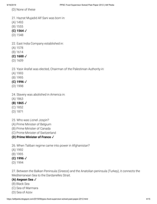 9/16/2019 PPSC Food Supervisor Solved Past Paper 2012 | Atif Pedia
https://atifpedia.blogspot.com/2019/09/ppsc-food-supervisor-solved-past-paper-2012.html 4/15
(D) None of these
21. Hazrat Mujadid Alf Sani was borri in:
(A) 1493
(B) 1555
(D) 1548
22. East India Company established in:
(A) 1578
(B) 1614
(D) 1609
23. Yasir Arafat was elected, Chairman of the Palestinian Authority in:
(A) 1993
(B) 1995
(D) 1998
24. Slavery was abolished in America in:
(A) 1863
(C) 1852
(D) 1871
25. Who was Lionel Jospin?
(A) Prime Minister of Belgium
(B) Prime Minister of Canada
(C) Prime Minister of Switzerland
26. When Taliban regime came into power in Afghanistan?
(A) 1992
(B) 1995
(D) 1994
27. Between the Balkan Peninsula (Greece) and the Anatolian peninsula (Turkey), it connects the
Mediterranean Sea to the Dardanelles Strait.
(B) Black Sea
(C) Sea of Marmara
(D) Sea of Azov
(C) 1564 ✓
(C) 1600 ✓
(C) 1996 ✓
(B) 1865 ✓
(D) Prime Minister of France ✓
(C) 1996 ✓
(A) Aegean Sea ✓
 