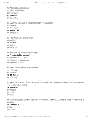9/16/2019 PPSC Food Supervisor Solved Past Paper 2012 | Atif Pedia
https://atifpedia.blogspot.com/2019/09/ppsc-food-supervisor-solved-past-paper-2012.html 5/15
28. What is below the crust?
(A) Absolutely Nothing
(B) Inner Core
(D) Outer Core
29. Myanmar observed its Independence Day every year on:
(A) January 2
(B) January 3
(D) January 5
30. How thick is the oceans' crust?
(A) 60-10m
(C) 6-10 m
(D) 60-10 km
31. Who was Chandrikp Kumaratunga?
(B) President of Indonesia
(C) President of Bangladesh
(D) President of India
32. World Red Cross Day is observed on?
(A) 17th May
(B) 2nd May
(D) 12th May
33. Myanmar opposition leader Aung San Suu Kyi was after a long wait allowed visiting any nation.
First of all she has visited:
(B) Vietnam .
(C) India
(D) China
34. Pakistan successfully test- red Hatf III missile on 10 May 2012. Another name of the missile is:
(A) Babar
(C) Gouri
(D) Shahin
(C) Mantle ✓
(C) January 4 ✓
(B) 6-10 km ✓
(A) President of Sri Lanka ✓
(C) 8th May ✓
(A) Thailand ✓
(B) Ghaznavi ✓
 