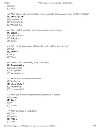 9/16/2019 PPSC Food Supervisor Solved Past Paper 2012 | Atif Pedia
https://atifpedia.blogspot.com/2019/09/ppsc-food-supervisor-solved-past-paper-2012.html 7/15
(C) Curie
(D) Hertz
43. What U.S. city sits where the Ohio River separates into the Allegheny and the Monongahela?
(B) Cleveland, OH
(C) Cincinnatti, OH
(D) Wheeling, WV
44. Which is NOT a scale by which to measure natural disasters?
(B) Fujita-Pearson
(C) Sa r-Simpson
(D) Richter
45. Which of the following is NOT one of the colors of the Olympic rings?
(A) Red
(C) Blue
(D) Yellow
46. The fear of thunder and lightning is known as:
(B) Xantnophobia
(C). Eosophobia
(D) Myrmecophobia
47. Which of the following is a mammal?
(A) Sea Dragon
(C) Whale Shark
(D) Horseshoe Crab
48. What type of animal was the rst living creature in space?
(A) Monkey
(C) Rat
(D) Mouse
49. What Is a group of lions called?
(A) Envy
(B) Avarice
(D) Sloth
(A) Pittsburgh, PA ✓
(A) Scoville ✓
(B) Purple ✓
(A) Brontophobia ✓
(B) Minke Whale ✓
(B) Dog ✓
(C) Pride ✓
 