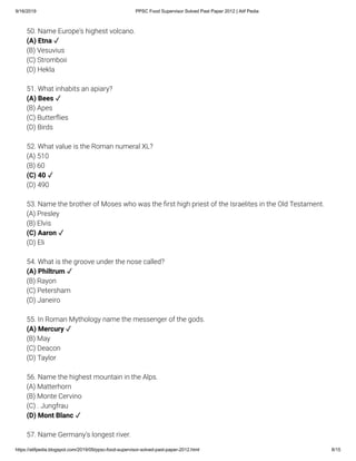 9/16/2019 PPSC Food Supervisor Solved Past Paper 2012 | Atif Pedia
https://atifpedia.blogspot.com/2019/09/ppsc-food-supervisor-solved-past-paper-2012.html 8/15
50. Name Europe's highest volcano.
(B) Vesuvius
(C) Stromboii
(D) Hekla
(A) Etna ✓
51. What inhabits an apiary?
(B) Apes
(C) Butter ies
(D) Birds
52. What value is the Roman numeral XL?
(A) 510
(B) 60
(D) 490
53. Name the brother of Moses who was the rst high priest of the Israelites in the Old Testament.
(A) Presley
(B) Elvis
(D) Eli
54. What is the groove under the nose called?
(B) Rayon
(C) Petersham
(D) Janeiro
55. In Roman Mythology name the messenger of the gods.
(B) May
(C) Deacon
(D) Taylor
56. Name the highest mountain in the Alps.
(A) Matterhorn
(B) Monte Cervino
(C) . Jungfrau
57. Name Germany's longest river.
(A) Bees ✓
(C) 40 ✓
(C) Aaron ✓
(A) Philtrum ✓
(A) Mercury ✓
(D) Mont Blanc ✓
 