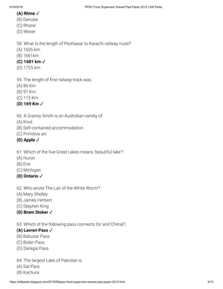 9/16/2019 PPSC Food Supervisor Solved Past Paper 2012 | Atif Pedia
https://atifpedia.blogspot.com/2019/09/ppsc-food-supervisor-solved-past-paper-2012.html 9/15
(B) Danube
(C) Rhone
(D) Weser
58. What Is the length of Peshawar to Karachi railway route?
(A) 1605 km
(B) 1661km
(D) 1725 km
59. The length of rst railway track was
(A) 86 Km
(B) 97 Km
(C) 115 Km
60. A Granny Smith is an Australian variety of:
(A) Knot
(B) Self-contained accommodation
(C) Primitive art
61. Which of the ve Great Lakes means 'beautiful lake'?
(A) Huron
(B) Erie
(C) Michigan
62. Who wrote The Lair of the White Worm'?
(A) Mary Shelley
(B) James Herbert
(C) Stephen King
63. Which of the following pass connects Dir and Chitral?,
(B) Babusar Pass
(C) Bolan Pass
(D) Daragai Pass
64. The largest Lake of Pakistan is
(A) Sat Para
(B) Kachura
(A) Rhine ✓
(C) 1681 km ✓
(D) 169 Km ✓
(D) Apple ✓
(D) Ontario ✓
(D) Bram Stoker ✓
(A) Lavreri Pass ✓
 