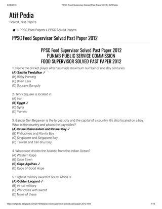 9/16/2019 PPSC Food Supervisor Solved Past Paper 2012 | Atif Pedia
https://atifpedia.blogspot.com/2019/09/ppsc-food-supervisor-solved-past-paper-2012.html 1/15
Atif Pedia
Solved Past Papers
  PPSC Past Papers  PPSC Solved Papers
PPSC Food Supervisor Solved Past Paper 2012
1. Name the cricket player who has made maximum number of one day centuries
(B) Ricky Ponting
(C) Brian Lara
(D) Sourave Ganguly
2. Tehrir Square is located in:
(A) Iran
(C) Syria
(D) Yemen
3. Bandar Seri Begawan is the largest city and the capital of a country. It's also located on a bay.
What is the country and what’s the bay called?
(B) Philippines and Manila Bay
(C) Singapore and Singapore Bay
(D) Taiwan and Tan-shui Bay
4. What cape divides the Atlantic from the Indian Ocean?
(A) Western Cape
(B) Cape Town
(D) Cape of Good Hope
5. Highest military award of South Africa is:
(B) Virtuti military
(C) War cross with sword
(D) None of these
PPSC Food Supervisor Solved Past Paper 2012
PUNJAB PUBLIC SERVICE COMMISSION
FOOD SUPERVISOR SOLVED PAST PAPER 2012
(A) Sachin Tendulkar ✓
(B) Egypt ✓
(A) Brunei Darussalam and Brunei Bay ✓
(C) Cape Agulhas ✓
(A) Golden Leopard ✓
 