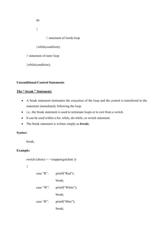 do
{
// statement of inside loop
}while(condition);
// statement of outer loop
}while(condition);
Unconditional Control Statements
The “ break ” Statement:
• A break statement terminates the execution of the loop and the control is transferred to the
statement immediately following the loop.
• i.e., the break statement is used to terminate loops or to exit from a switch.
• It can be used within a for, while, do-while, or switch statement.
• The break statement is written simply as break;
Syntax:
break;
Example:
switch (choice = = toupper(getchar( ))
{
case “R‟: printf(“Red”);
break;
case “W‟: printf(“White”);
break;
case “B‟: printf(“Blue”);
break;
 