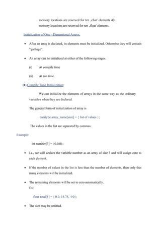 memory locations are reserved for ten „char‟ elements 40
memory locations are reserved for ten „float‟ elements.
Initialization of One – Dimensional Arrays:
• After an array is declared, its elements must be initialized. Otherwise they will contain
“garbage”.
• An array can be initialized at either of the following stages.
(i) At compile time
(ii) At run time.
(1) Compile Time Initialization:
We can initialize the elements of arrays in the same way as the ordinary
variables when they are declared.
The general form of initialization of array is
datatype array_name[size] = { list of values };
The values in the list are separated by commas.
Example:
int number[3] = {0,0,0};
• i.e., we will declare the variable number as an array of size 3 and will assign zero to
each element.
• If the number of values in the list is less than the number of elements, then only that
many elements will be initialized.
• The remaining elements will be set to zero automatically.
Ex:
float total[5] = { 0.0, 15.75, -10};
• The size may be omitted.
 