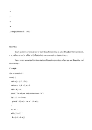 14
15
18
16
Average of marks is : 14.00
Insertion
Insert operation is to insert one or more data elements into an array. Based on the requirement,
a new element can be added at the beginning, end, or any given index of array.
Here, we see a practical implementation of insertion operation, where we add data at the end
of the array –
Example
#include <stdio.h>
main() {
int LA[] = {1,3,5,7,8};
int item = 10, k = 3, n = 5;
int i = 0, j = n;
printf("The original array elements are :n");
for(i = 0; i<n; i++) {
printf("LA[%d] = %d n", i, LA[i]);
}
n = n + 1;
while( j >= k) {
LA[j+1] = LA[j];
 