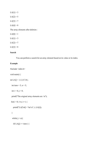 LA[1] = 3
LA[2] = 5
LA[3] = 7
LA[4] = 8
The array elements after deletion :
LA[0] = 1
LA[1] = 3
LA[2] = 7
LA[3] = 8
Search
You can perform a search for an array element based on its value or its index.
Example
#include <stdio.h>
void main() {
int LA[] = {1,3,5,7,8};
int item = 5, n = 5;
int i = 0, j = 0;
printf("The original array elements are :n");
for(i = 0; i<n; i++) {
printf("LA[%d] = %d n", i, LA[i]);
}
while( j < n){
if( LA[j] == item ) {
 