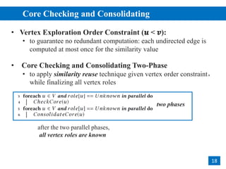 • Vertex Exploration Order Constraint (𝒖 < 𝒗):
• to guarantee no redundant computation: each undirected edge is
computed at most once for the similarity value
• Core Checking and Consolidating Two-Phase
• to apply similarity reuse technique given vertex order constraint，
while finalizing all vertex roles
Core Checking and Consolidating
2
18
after the two parallel phases,
all vertex roles are known
two phases
 