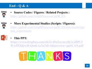 • Source Codes / Figures / Related Projects :
https://github.com/GraphProcessor/ppSCAN
• More Experimental Studies (Scripts / Figures):
https://github.com/GraphProcessor/ppSCAN/tree/master/pyt
hon_experiments
• This PPT:
https://www.dropbox.com/sh/i1r45o2ceraey8j/AAD8V3
WwPElQjwJ0-QtaKAzYa?dl=0&preview=ppSCAN.pdf
End - Q & A
36
 