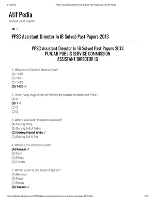 9/12/2019 PPSC Assistant Director In IB Solved Past Papers 2013 | Atif Pedia
https://atifpedia.blogspot.com/2019/04/ppsc-assistant-director-in-ib-solved-past-paper-2013.html 1/15
Atif Pedia
Solved Past Papers
 
PPSC Assistant Director In IB Solved Past Papers 2013
1. What is the Current Islamic year?
(A) 1430
(B) 1431
(C) 1432
2. How many Hajjs were performed by Hazrat Mohammad PBUH:
(A) 0
(C) 2
(D) 3
3. Where was last revelation revealed?
(A) During Miraj
(B) During Eid Ul Azha
(D) During Eid Al Fitr
4. What Is the shortest surah?
(B) Kahf
(C) Falaq
(D) Fateha
5. Which surah is the heart of Quran?
(A) Rehman
(B) Falak
(C) Bakra
PPSC Assistant Director In IB Solved Past Papers 2013
PUNJAB PUBLIC SERVICE COMMISSION
ASSISTANT DIRECTOR IB
(D) 1435 ✓
(B) 1 ✓
(C) During Hijatul Wida ✓
(A) Kausar ✓
(D) Yaseen ✓
 