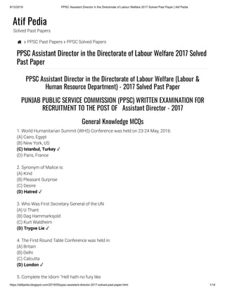 9/12/2019 PPSC Assistant Director in the Directorate of Labour Welfare 2017 Solved Past Paper | Atif Pedia
https://atifpedia.blogspot.com/2019/05/ppsc-assistant-director-2017-solved-past-paper.html 1/14
Atif Pedia
Solved Past Papers
  PPSC Past Papers  PPSC Solved Papers
PPSC Assistant Director in the Directorate of Labour Welfare 2017 Solved
Past Paper
1. World Humanitarian Summit (WH5) Conference was held on 23-24 May, 2016:
(A) Cairo, Egypt
(B) New York, US
(D) Paris, France
2. Synonym of Malice is:
(A) Kind
(B) Pleasant Surprise
(C) Desire
3. Who Was First Secretary General of the UN
(A) U Thant
(B) Dag Hammarksjold
(C) Kurt Waldheim
4. The First Round Table Conference was held in:
(A) Britain
(B) Delhi
(C) Calcutta
5. Complete the Idiom "Hell hath no fury like
PPSC Assistant Director in the Directorate of Labour Welfare (Labour &
Human Resource Department) - 2017 Solved Past Paper
PUNJAB PUBLIC SERVICE COMMISSION (PPSC) WRITTEN EXAMINATION FOR
RECRUITMENT TO THE POST OF   Assistant Director - 2017
General Knowledge MCQs
(C) Istanbul, Turkey ✓
(D) Hatred ✓
(D) Trygve Lie ✓
(D) London ✓
 
