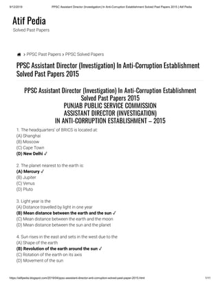 9/12/2019 PPSC Assistant Director (Investigation) In Anti-Corruption Establishment Solved Past Papers 2015 | Atif Pedia
https://atifpedia.blogspot.com/2019/04/ppsc-assistant-director-anti-corruption-solved-past-paper-2015.html 1/11
Atif Pedia
Solved Past Papers
  PPSC Past Papers  PPSC Solved Papers
PPSC Assistant Director (Investigation) In Anti-Corruption Establishment
Solved Past Papers 2015
1. The headquarters’ of BRICS is located at:
(A) Shanghai
(B) Moscow
(C) Cape Town
2. The planet nearest to the earth is:
(B) Jupiter
(C) Venus
(D) Pluto
3. Light year is the
(A) Distance travelled by light in one year
(C) Mean distance between the earth and the moon
(D) Mean distance between the sun and the planet
4. Sun rises in the east and sets in the west due to the
(A) Shape of the earth
(C) Rotation of the earth on its axis
(D) Movement of the sun
PPSC Assistant Director (Investigation) In Anti-Corruption Establishment
Solved Past Papers 2015
PUNJAB PUBLIC SERVICE COMMISSION
ASSISTANT DIRECTOR (INVESTIGATION)
IN ANTI-CORRUPTION ESTABLISHMENT – 2015
(D) New Delhi ✓
(A) Mercury ✓
(B) Mean distance between the earth and the sun ✓
(B) Revolution of the earth around the sun ✓
 