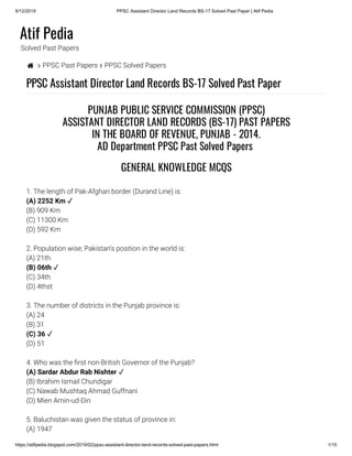 9/12/2019 PPSC Assistant Director Land Records BS-17 Solved Past Paper | Atif Pedia
https://atifpedia.blogspot.com/2019/02/ppsc-assistant-director-land-records-solved-past-papers.html 1/15
Atif Pedia
Solved Past Papers
  PPSC Past Papers  PPSC Solved Papers
PPSC Assistant Director Land Records BS-17 Solved Past Paper
1. The length of Pak-Afghan border (Durand Line) is:
(B) 909 Km
(C) 11300 Km
(D) 592 Km
2. Population wise; Pakistan’s position in the world is:
(A) 21th
(C) 34th
(D) 4thst
3. The number of districts in the Punjab province is:
(A) 24
(B) 31
(D) 51
4. Who was the rst non-British Governor of the Punjab?
(B) Ibrahim Ismail Chundigar
(C) Nawab Mushtaq Ahmad Guffnani
(D) Mien Amin-ud-Din
5. Baluchistan was given the status of province in:
(A) 1947
PUNJAB PUBLIC SERVICE COMMISSION (PPSC)
ASSISTANT DIRECTOR LAND RECORDS (BS-17) PAST PAPERS
IN THE BOARD OF REVENUE, PUNJAB - 2014.
AD Department PPSC Past Solved Papers 
GENERAL KNOWLEDGE MCQS
(A) 2252 Km ✓
(B) 06th ✓ 
(C) 36 ✓
(A) Sardar Abdur Rab Nishter ✓
 