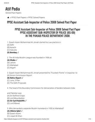 9/4/2019 PPSC Assistant Sub-Inspector of Police 2008 Solved Past Paper | Atif Pedia
https://atifpedia.blogspot.com/2019/03/ppsc-assistant-sub-inspector-of-police.html 1/12
Atif Pedia
Solved Past Papers
  PPSC Past Papers  PPSC Solved Papers
PPSC Assistant Sub-Inspector of Police 2008 Solved Past Paper
1. Quaid-i-Azam Mohammad Ali Jinnah started his Law practice in:
(A) Delhi
(B) Karachi
(C) Calcutta
2. The All India Muslim League was founded in 1906 at:
(B) Lahore
(C) Allahabad
(D) Aligarh
3. Quaid-i-Azam Mohammad Ali Jinnah presented his “Fourteen Points” in response  to:
(A) Simon Commission Report
(C) June, 3 Plan
(D) The Delhi Proposals
4. The head of the Boundary Commission for demarcation of borders between India
and Pakistan was:
(A) Sir Stafford Cripps
(B) Lord Mountbatten
(D) Lord Waved
5. Who demanded a separate Muslim homeland in 1930 at Allahabad?
(B) Quaid-i-Azam
(C) Liaqat Ali Khan
PPSC Assistant Sub-Inspector of Police 2008 Solved Past Paper
PPSC ASSISTANT SUB-INSPECTOR OF POLICE (BS-09)
IN THE PUNJAB POLICE DEPARTMENT 2008
(D) Bombay ✓
(A) Dhaka ✓
(B) Nehru Report ✓
(C) Sir Cyril Radcliffe ✓
(A) Allama Iqbal ✓
 