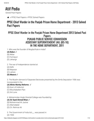 9/4/2019 PPSC Chief Warder in the Punjab Prison Home Department - 2013 Solved Past Papers | Atif Pedia
https://atifpedia.blogspot.com/2019/04/ppsc-chief-warder-in-punjab-prison-home-solved-past-paper-2013.html 1/12
Atif Pedia
Solved Past Papers
  PPSC Past Papers  PPSC Solved Papers
PPSC Chief Warder in the Punjab Prison Home Department - 2013 Solved
Past Papers
PPSC Chief Warder in the Punjab Prison Home Department 2013 Solved Past
Papers
PUNJAB PUBLIC SERVICE COMMISSION
ASSISTANT SUPERINTENDENT JAIL (BS-16)
IN THE HOME DEPARTMENT, 2011
1. Who was the founder of Mughal Rule in India?
(A) Babur ✓
(B) Akbar
(C) Humayun
(D) Jehangir
2. The war of Independence started at:
(A) Delhi
(B) Maysoor
(C) Lahore
(D) Mearut ✓
3. The Muslim demand of Separate Electorate presented by the Simla Deputation 1906 was
Incorporated In the:
(A) Minto-Morley Reforms  ✓
(B) Govt, of Indila Act
(C) Mountabatten Plan
(D) 3rd June
4. Mohammdan Anglo Oriental College was founded by:
(A) Sir Syed Ahmed Khan ✓
(B) Muhammad Ali Jauhar
(C) Allamalqbal
(D) Ch. Rehmat Ali
5. The Government of India Act___ was passed in:
(A) 1930
 