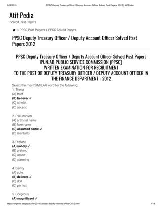 9/16/2019 PPSC Deputy Treasury Officer / Deputy Account Officer Solved Past Papers 2012 | Atif Pedia
https://atifpedia.blogspot.com/2019/09/ppsc-deputy-treasury-officer-2012.html 1/14
Atif Pedia
Solved Past Papers
  PPSC Past Papers  PPSC Solved Papers
PPSC Deputy Treasury O cer / Deputy Account O cer Solved Past
Papers 2012
1. Theist
(A) thief
(C) atheist
(D) ascetic
2. Pseudonym
(A) arti cial name
(B) fake name
(D) mentality
3. Profane
(B) pretend
(C) abuse
(D) alarming
4. Dainty
(A) cute
(C) doll
(D) perfect
5. Gorgeous
PPSC Deputy Treasury O cer / Deputy Account O cer Solved Past Papers
PUNJAB PUBLIC SERVICE COMMISSION (PPSC)
WRITTEN EXAMINATION FOR RECRUITMENT
TO THE POST OF DEPUTY TREASURY OFFICER / DEPUTY ACCOUNT OFFICER IN
THE FINANCE DEPARTMENT - 2012
Select the most SIMILAR word for the following:
(B) believer ✓
(C) assumed name ✓
(A) unholy ✓
(B) delicate ✓
(A) magni cent ✓
 