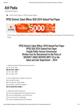 6/8/2019 PPSC District Zakat Officer DZO 2014 Solved Past Paper | Atif Pedia
https://atifpedia.blogspot.com/2019/05/ppsc-district-zakat-officer-dzo-2014-solved-past-paper.html 1/15
Atif Pedia
Solved Past Papers
  PPSC Past Papers  PPSC Solved Papers
PPSC District Zakat O cer DZO 2014 Solved Past Paper
PPSC District Zakat O cer 2014 Solved Past Paper, PPSC DZO Solved Past Paper, PPSC Solved Past
Paper,
1. Zakat and Ushr Ordinance was issued in
(A) 15 June 1981
(C) 1st July 1980
(D) 1st July 1979
2. Prime Objective of Zakat and Ushr is
(A) to help the state
(B) to make the state stable
(C) enable to make the welfare
3. Zakat and Ushr Ordinance
(A) Can be challenged in the Supreme Court
(B) can be challenged in any Civil Court
(C) is immune from challenge
(D) can be challenged by the President
PPSC District Zakat O cer 2014 Solved Past Paper
PPSC DZO 2014 Solved Past Paper
Punjab Public Service Commission
Written Test for Recruitment to the Posts of
DISTRICT ZAKAT OFFICER (BPS-17) in the
Zakat and Ushr Department – 2014
(B) 20 June 1980 ✓
(D) to assist the needy ✓
 