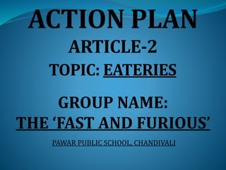 ACTION PLAN
ARTICLE-2
TOPIC: EATERIES
GROUP NAME:
THE ‘FAST AND FURIOUS’
PAWAR PUBLIC SCHOOL, CHANDIVALI
 