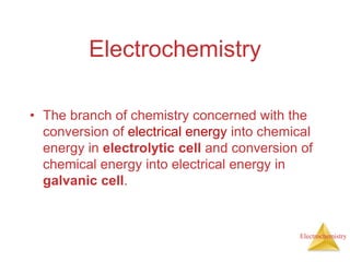 Electrochemistry
Electrochemistry
• The branch of chemistry concerned with the
conversion of electrical energy into chemical
energy in electrolytic cell and conversion of
chemical energy into electrical energy in
galvanic cell.
 