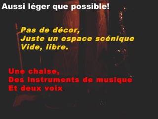 Aussi léger que possible!
Pas de décor,
Juste un espace scénique
Vide, libre.
Une chaise,
Des instruments de musique
Et deux voix.
 