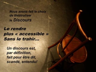 Nous avons fait le choix
de théâtraliser
le Discours
Le rendre
plus « accessible »
Sans le trahir…
Un discours est,
par définition,
fait pour être dit,
scandé, entendu!
 