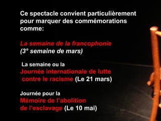 Ce spectacle convient particulièrement
pour marquer des commémorations
comme:
La semaine de la francophonie
(3° semaine de mars)
La semaine ou la
Journée internationale de lutte
contre le racisme (Le 21 mars)
Journée pour la
Mémoire de l’abolition
de l’esclavage (Le 10 mai)
 