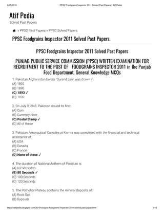 9/15/2019 PPSC Foodgrains Inspector 2011 Solved Past Papers | Atif Pedia
https://atifpedia.blogspot.com/2019/05/ppsc-foodgrains-inspector-2011-solved-past-paper.html 1/13
Atif Pedia
Solved Past Papers
  PPSC Past Papers  PPSC Solved Papers
PPSC Foodgrains Inspector 2011 Solved Past Papers
1. Pakistan Afghanistan border ‘Durand Line' was drawn in:
(A) 1892
(B) 1890
(D) 1897
2. On July 9,1948. Pakistan issued its rst:
(A) Coin
(B) Currency Note
(D) All of these
3. Pakistan Aeronautical Complex at Kamra was completed with the nancial and technical
assistance of:
(A) USA
(B) Canada
(C) France
4. The duration of National Anthem of Pakistan is:
(A) 60 Secondsb
(C) 100 Seconds
(D) 120 Seconds
5. The Pothohar Plateau contains the mineral deposits of:
(A) Rock Salt
(B) Gypsum
PPSC Foodgrains Inspector 2011 Solved Past Papers
PUNJAB PUBLIC SERVICE COMMISSION (PPSC) WRITTEN EXAMINATION FOR
RECRUITMENT TO THE POST OF   FOODGRAINS INSPECTOR 2011 in the Punjab
Food Department. General Knowledge MCQs
(C) 1893 ✓
(C) Postal Stamp ✓
(D) None of these ✓
(B) 80 Seconds ✓
 