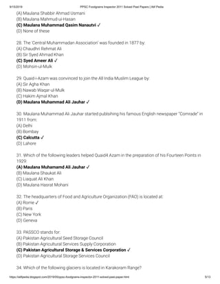 9/15/2019 PPSC Foodgrains Inspector 2011 Solved Past Papers | Atif Pedia
https://atifpedia.blogspot.com/2019/05/ppsc-foodgrains-inspector-2011-solved-past-paper.html 5/13
(A) Maulana Shabbir Ahmad Usmani
(B) Maulana Mahmud-ui-Hasan
(D) None of these
28. The 'Central Muhammadan Association’ was founded in 1877 by:
(A) Chaudhri Rehmat Ali
(B) Sir Syed Ahmad Khan
(D) Mohsin-ul-Mulk
29. Quaid-i-Azam was convinced to join the All India Muslim League by:
(A) Sir Agha Khan
(B) Nawab Waqar-ul-Mulk
(C) Hakim Ajmal Khan
30. Maulana Muhammad Ali Jauhar started publsihing his famous English newspaper ‘‘Comrade” in
1911 from:
(A) Delhi
(B) Bombay
(D) Lahore
31. Which of the following leaders helped Quaid4 Azam in the preparation of his Fourteen Points in
1929:
(B) Maulana Shaukat Ali
(C) Liaquat Ali Khan
(D) Maulana Hasrat Mohani
32. The headquarters of Food and Agriculture Organization (FAO) is located at:
(A) Rome ✓
(B) Paris
(C) New York
(D) Geneva
33. PASSCO stands for:
(A) Pakistan Agricultural Seed Storage Council
(B) Pakistan Agricultural Services Supply Corporation
(D) Pakistan Agricultural Storage Services Council
34. Which of the following glaciers is located in Karakoram Range?
(C) Maulana Muhammad Qasim Nanautvi ✓
(C) Syed Ameer Ali ✓
(D) Maulana Muhammad Ali Jauhar ✓
(C) Calcutta ✓
(A) Maulana Muhamamd Ali Jauhar ✓
(C) Pakistan Agricultural Storage & Services Corporation ✓
 