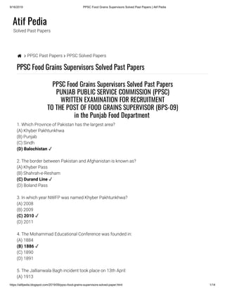9/16/2019 PPSC Food Grains Supervisors Solved Past Papers | Atif Pedia
https://atifpedia.blogspot.com/2019/09/ppsc-food-grains-supervisors-solved-paper.html 1/14
Atif Pedia
Solved Past Papers
  PPSC Past Papers  PPSC Solved Papers
PPSC Food Grains Supervisors Solved Past Papers
1. Which Province of Pakistan has the largest area?
(A) Khyber Pakhtunkhwa
(B) Punjab
(C) Sindh
2. The border between Pakistan and Afghanistan is known as?
(A) Khyber Pass
(B) Shahrah-e-Resham
(D) Boland Pass
3. In which year NWFP was named Khyber Pakhtunkhwa?
(A) 2008
(B) 2009
(D) 2011
4. The Mohammad Educational Conference was founded in:
(A) 1884
(C) 1890
(D) 1891
5. The Jallianwala Bagh incident took place on 13th April:
(A) 1913
PPSC Food Grains Supervisors Solved Past Papers
PUNJAB PUBLIC SERVICE COMMISSION (PPSC)
WRITTEN EXAMINATION FOR RECRUITMENT
TO THE POST OF FOOD GRAINS SUPERVISOR (BPS-09)
in the Punjab Food Department 
(D) Balochistan ✓
(C) Durand Line ✓
(C) 2010 ✓
(B) 1886 ✓
 