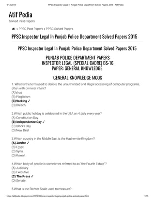 9/12/2019 PPSC Inspector Legal In Punjab Police Department Solved Papers 2015 | Atif Pedia
https://atifpedia.blogspot.com/2019/02/ppsc-inspector-legal-punjab-police-solved-paper.html 1/15
Atif Pedia
Solved Past Papers
  PPSC Past Papers  PPSC Solved Papers
PPSC Inspector Legal In Punjab Police Department Solved Papers 2015
1. What is the term used to denote the unauthorized and illegal accessing of computer programs,
often with criminal intent?
(A)Virus
(B) Plagiarism
(D) Breach
2.Which public holiday is celebrated in the USA on 4 July every year?
(A) Constitution Day
(C) Blacks Day
(D) New Deal
3.Which country in the Middle East is the Hashemite Kingdom?
(B) Egypt
(C) Syria
(D) Kuwait
4.Which body of people is sometimes referred to as “the Fourth Estate”?
(A) Judiciary
(B) Executive
(D) Senate
5.What is the Richter Scale used to measure?
PPSC Inspector Legal In Punjab Police Department Solved Papers 2015 
PUNJAB POLICE DEPARTMENT PAPERS
INSPECTOR LEGAL (SPECIAL CADRE) BS-16
PAPER: GENERAL KNOWLEDGE 
GENERAL KNOWLEDGE MCQS
(C)Hacking ✓
(B) Independence Day ✓
(A) Jordan ✓
(C) The Press ✓
 