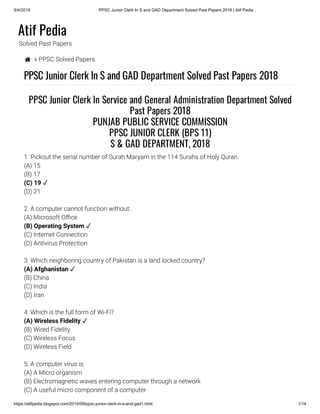 9/4/2019 PPSC Junior Clerk In S and GAD Department Solved Past Papers 2018 | Atif Pedia
https://atifpedia.blogspot.com/2019/09/ppsc-junior-clerk-in-s-and-gad1.html 1/14
Atif Pedia
Solved Past Papers
  PPSC Solved Papers
PPSC Junior Clerk In S and GAD Department Solved Past Papers 2018
1. Pickout the serial number of Surah Maryam in the 114 Surahs of Holy Quran.
(A) 15
(B) 17
(D) 21
2. A computer cannot function without:
(A) Microsoft O ce
(C) Internet Connection
(D) Antivirus Protection
3. Which neighboring country of Pakistan is a land locked country?
(B) China
(C) India
(D) Iran
4. Which is the full form of Wi-Fi?
(B) Wired Fidelity
(C) Wireless Focus
(D) Wireless Field
5. A computer virus is:
(A) A Micro organism
(B) Electromagnetic waves entering computer through a network
(C) A useful micro component of a computer
PPSC Junior Clerk In Service and General Administration Department Solved
Past Papers 2018
PUNJAB PUBLIC SERVICE COMMISSION
PPSC JUNIOR CLERK (BPS 11)
S & GAD DEPARTMENT, 2018
(C) 19 ✓
(B) Operating System ✓
(A) Afghanistan ✓
(A) Wireless Fidelity ✓
 