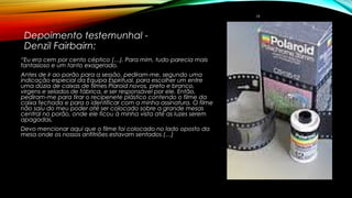  
Depoimento testemunhal -
Denzil Fairbairn:
“Eu era cem por cento céptico (…). Para mim, tudo parecia mais
fantasioso e um tanto exagerado.
Antes de ir ao porão para a sessão, pediram-me, segundo uma
indicação especial da Equipa Espiritual, para escolher um entre
uma dúzia de caixas de filmes Plaroid novos, preto e branco,
virgens e selados de fábrica, e ser responsável por ele. Então,
pediram-me para tirar o recipenete plástico contendo o filme da
caixa fechada e para o identificar com a minha assinatura. O filme
não saiu do meu poder até ser colocado sobre a grande mesas
central no porão, onde ele ficou à minha vista até as luzes serem
apagadas.
Devo mencionar aqui que o filme foi colocado no lado oposto da
mesa onde os nossos anfitriões estavam sentados (…)
19
 