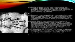 • Portanto, na minha opinião, seria impossível que eles
pudessem mexer no filme, até porque todos estavam
marcados com braçadeiras luminosas, que indicavam, no
escuros, e a todo o tempo, onde os mesmos se
encontravam e o que faziam.
• (…)
• Em seguida, fomos advertidos de que a equipa fotográfica
espiritual podia ter conseguido fazer uma gravação no
filme virgem e, de novo, me pediram para tomar conta
do filme depois do final da sessão e até ao momento da
revelação.
• O rolo do filme foi colocado na máquina portátil de
revelação fornecida pela própria Polaroid Ltd. E todos
esperámos ansiosos pelas imagens. Ficamos encantados
ao descobrir que dois dos quase doze negativos tinham
algo impressionante. Num das fotografias via-se uma
mensagem gravada em latim (…) escrita como se se
encontrasse reflectida num espelho.
• Essa mensagem era: Reflexionis, Lucis in Terra, et in Planetis
(Da reflexão da luz sobre a Terra e os planetas” (figura)
(…) (“O experimento Scole” – Pág. 111 a 113)
•
 