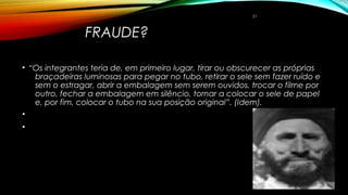 FRAUDE?
• “Os integrantes teria de, em primeiro lugar, tirar ou obscurecer as próprias
braçadeiras luminosas para pegar no tubo, retirar o sele sem fazer ruído e
sem o estragar, abrir a embalagem sem serem ouvidos, trocar o filme por
outro, fechar a embalagem em silêncio, tornar a colocar o sele de papel
e, por fim, colocar o tubo na sua posição original”. (Idem).
•  
•
21
 